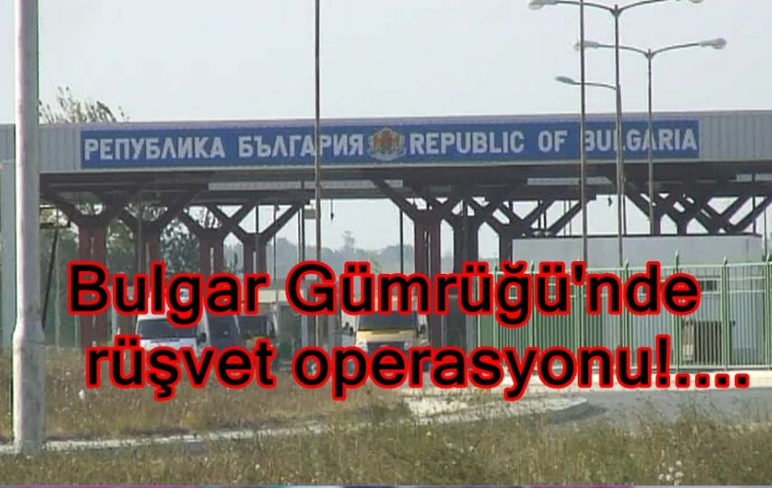 Bulgar Gümrüğün'de rüşvet operasyonu!